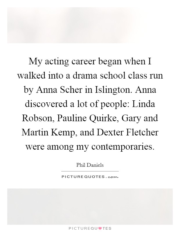 My acting career began when I walked into a drama school class run by Anna Scher in Islington. Anna discovered a lot of people: Linda Robson, Pauline Quirke, Gary and Martin Kemp, and Dexter Fletcher were among my contemporaries Picture Quote #1