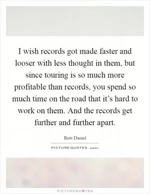 I wish records got made faster and looser with less thought in them, but since touring is so much more profitable than records, you spend so much time on the road that it’s hard to work on them. And the records get further and further apart Picture Quote #1