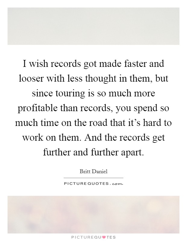 I wish records got made faster and looser with less thought in them, but since touring is so much more profitable than records, you spend so much time on the road that it's hard to work on them. And the records get further and further apart Picture Quote #1