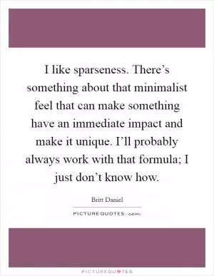 I like sparseness. There’s something about that minimalist feel that can make something have an immediate impact and make it unique. I’ll probably always work with that formula; I just don’t know how Picture Quote #1