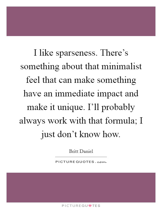 I like sparseness. There's something about that minimalist feel that can make something have an immediate impact and make it unique. I'll probably always work with that formula; I just don't know how Picture Quote #1