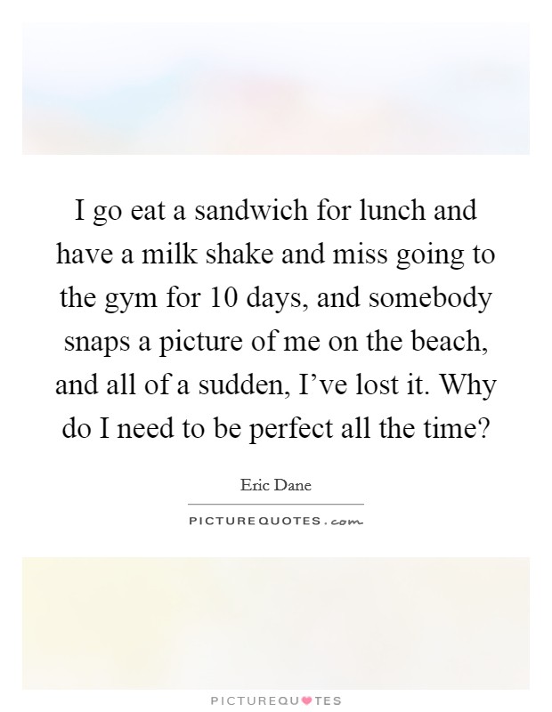 I go eat a sandwich for lunch and have a milk shake and miss going to the gym for 10 days, and somebody snaps a picture of me on the beach, and all of a sudden, I've lost it. Why do I need to be perfect all the time? Picture Quote #1