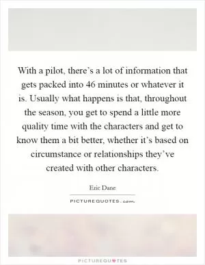 With a pilot, there’s a lot of information that gets packed into 46 minutes or whatever it is. Usually what happens is that, throughout the season, you get to spend a little more quality time with the characters and get to know them a bit better, whether it’s based on circumstance or relationships they’ve created with other characters Picture Quote #1