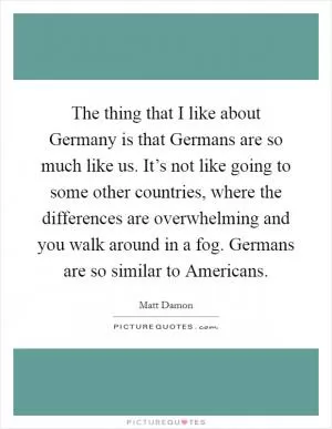 The thing that I like about Germany is that Germans are so much like us. It’s not like going to some other countries, where the differences are overwhelming and you walk around in a fog. Germans are so similar to Americans Picture Quote #1