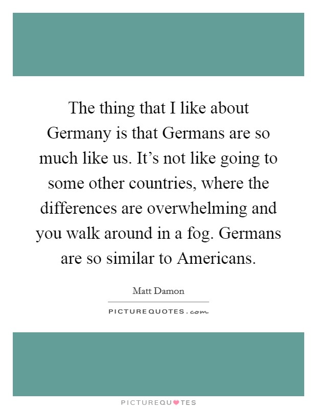 The thing that I like about Germany is that Germans are so much like us. It's not like going to some other countries, where the differences are overwhelming and you walk around in a fog. Germans are so similar to Americans Picture Quote #1