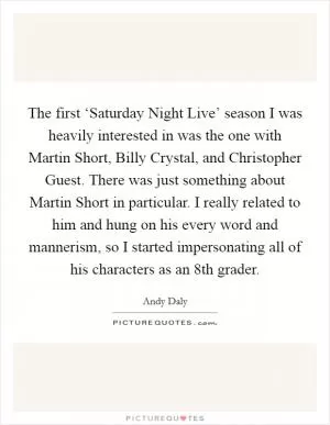 The first ‘Saturday Night Live’ season I was heavily interested in was the one with Martin Short, Billy Crystal, and Christopher Guest. There was just something about Martin Short in particular. I really related to him and hung on his every word and mannerism, so I started impersonating all of his characters as an 8th grader Picture Quote #1