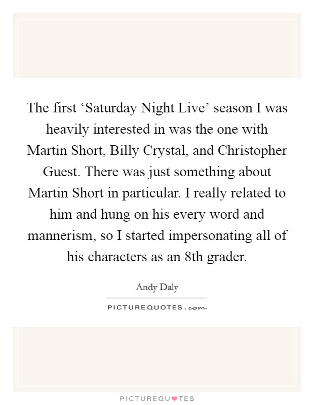 The first ‘Saturday Night Live' season I was heavily interested in was the one with Martin Short, Billy Crystal, and Christopher Guest. There was just something about Martin Short in particular. I really related to him and hung on his every word and mannerism, so I started impersonating all of his characters as an 8th grader Picture Quote #1