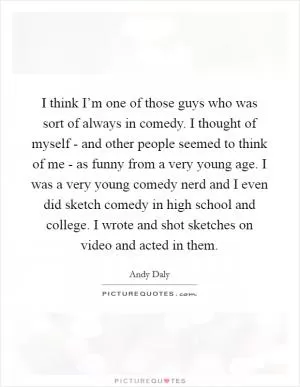 I think I’m one of those guys who was sort of always in comedy. I thought of myself - and other people seemed to think of me - as funny from a very young age. I was a very young comedy nerd and I even did sketch comedy in high school and college. I wrote and shot sketches on video and acted in them Picture Quote #1
