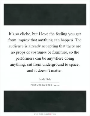 It’s so cliche, but I love the feeling you get from improv that anything can happen. The audience is already accepting that there are no props or costumes or furniture, so the performers can be anywhere doing anything; cut from underground to space, and it doesn’t matter Picture Quote #1