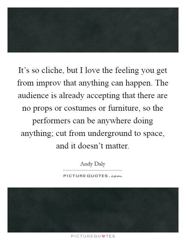 It's so cliche, but I love the feeling you get from improv that anything can happen. The audience is already accepting that there are no props or costumes or furniture, so the performers can be anywhere doing anything; cut from underground to space, and it doesn't matter Picture Quote #1