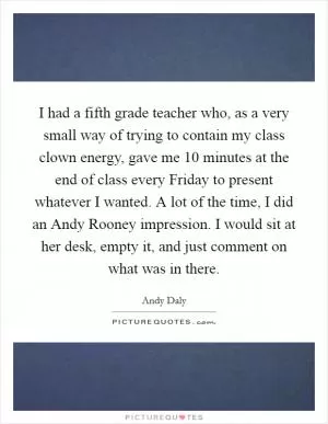 I had a fifth grade teacher who, as a very small way of trying to contain my class clown energy, gave me 10 minutes at the end of class every Friday to present whatever I wanted. A lot of the time, I did an Andy Rooney impression. I would sit at her desk, empty it, and just comment on what was in there Picture Quote #1