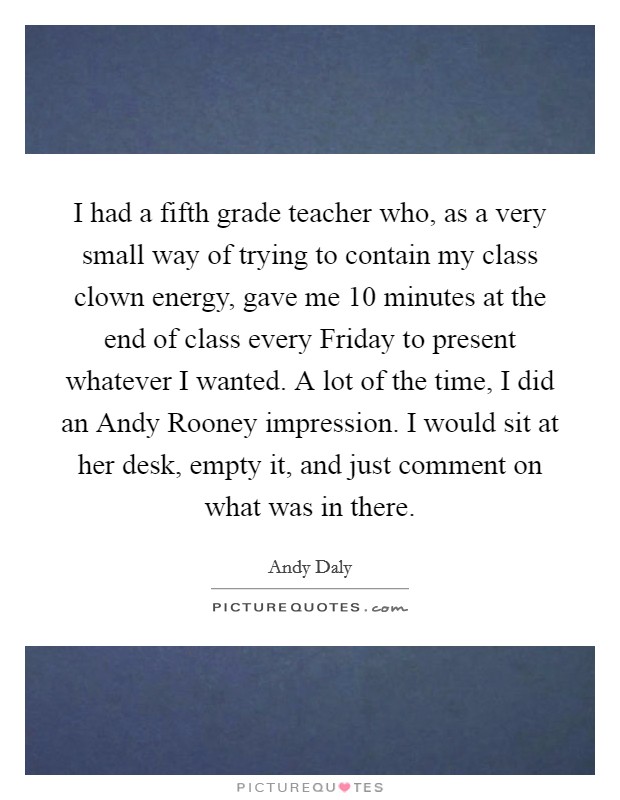 I had a fifth grade teacher who, as a very small way of trying to contain my class clown energy, gave me 10 minutes at the end of class every Friday to present whatever I wanted. A lot of the time, I did an Andy Rooney impression. I would sit at her desk, empty it, and just comment on what was in there Picture Quote #1
