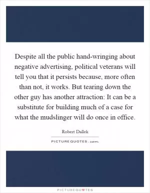 Despite all the public hand-wringing about negative advertising, political veterans will tell you that it persists because, more often than not, it works. But tearing down the other guy has another attraction: It can be a substitute for building much of a case for what the mudslinger will do once in office Picture Quote #1