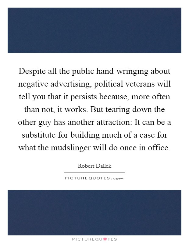 Despite all the public hand-wringing about negative advertising, political veterans will tell you that it persists because, more often than not, it works. But tearing down the other guy has another attraction: It can be a substitute for building much of a case for what the mudslinger will do once in office Picture Quote #1