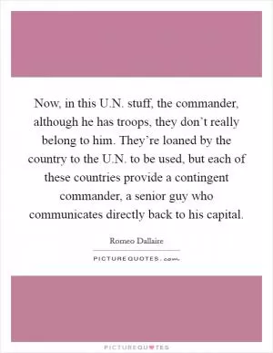 Now, in this U.N. stuff, the commander, although he has troops, they don’t really belong to him. They’re loaned by the country to the U.N. to be used, but each of these countries provide a contingent commander, a senior guy who communicates directly back to his capital Picture Quote #1