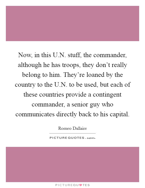 Now, in this U.N. stuff, the commander, although he has troops, they don't really belong to him. They're loaned by the country to the U.N. to be used, but each of these countries provide a contingent commander, a senior guy who communicates directly back to his capital Picture Quote #1