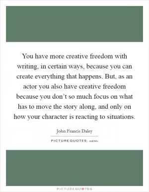 You have more creative freedom with writing, in certain ways, because you can create everything that happens. But, as an actor you also have creative freedom because you don’t so much focus on what has to move the story along, and only on how your character is reacting to situations Picture Quote #1