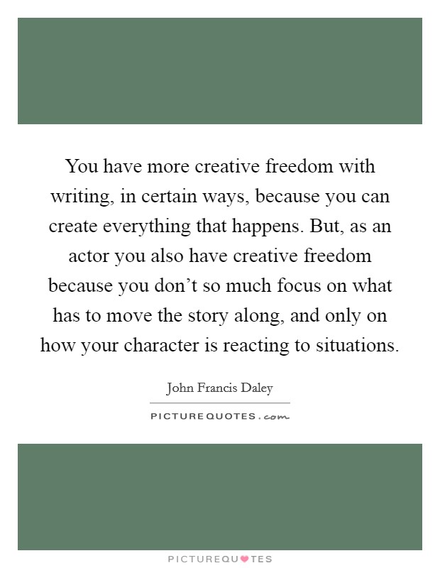 You have more creative freedom with writing, in certain ways, because you can create everything that happens. But, as an actor you also have creative freedom because you don't so much focus on what has to move the story along, and only on how your character is reacting to situations Picture Quote #1