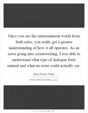 Once you see the entertainment world from both sides, you really get a greater understanding of how it all operates. As an actor going into screenwriting, I was able to understand what type of dialogue feels natural and what an actor could actually say Picture Quote #1