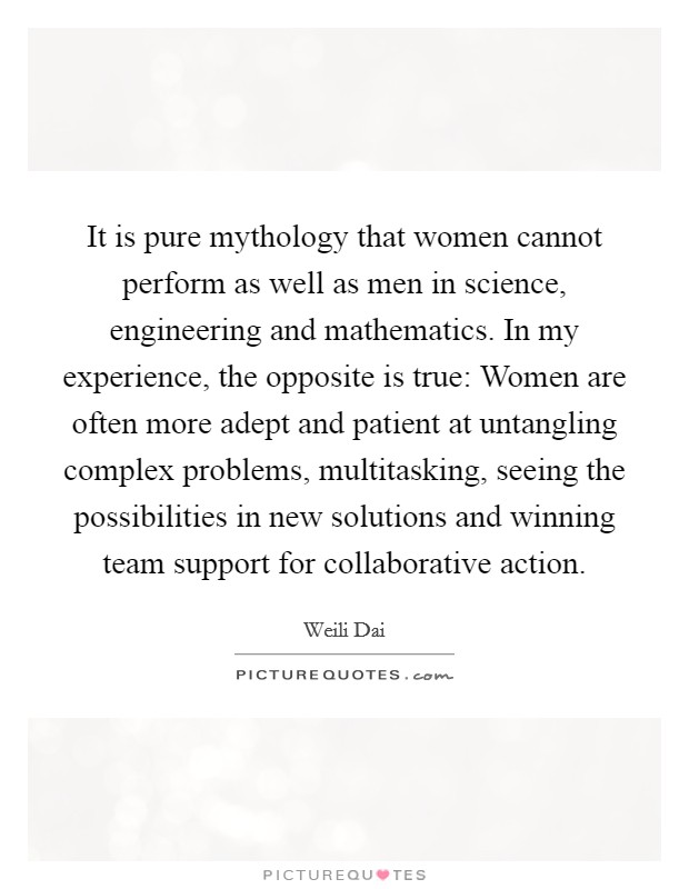 It is pure mythology that women cannot perform as well as men in science, engineering and mathematics. In my experience, the opposite is true: Women are often more adept and patient at untangling complex problems, multitasking, seeing the possibilities in new solutions and winning team support for collaborative action Picture Quote #1