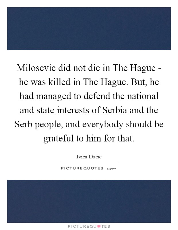 Milosevic did not die in The Hague - he was killed in The Hague. But, he had managed to defend the national and state interests of Serbia and the Serb people, and everybody should be grateful to him for that Picture Quote #1