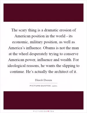 The scary thing is a dramatic erosion of American position in the world - its economic, military position, as well as America’s influence. Obama is not the man at the wheel desperately trying to conserve American power, influence and wealth. For ideological reasons, he wants the slipping to continue. He’s actually the architect of it Picture Quote #1