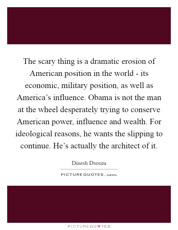 The scary thing is a dramatic erosion of American position in the world - its economic, military position, as well as America's influence. Obama is not the man at the wheel desperately trying to conserve American power, influence and wealth. For ideological reasons, he wants the slipping to continue. He's actually the architect of it Picture Quote #1