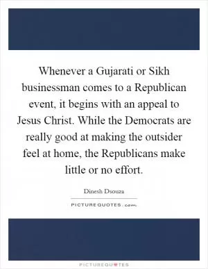 Whenever a Gujarati or Sikh businessman comes to a Republican event, it begins with an appeal to Jesus Christ. While the Democrats are really good at making the outsider feel at home, the Republicans make little or no effort Picture Quote #1