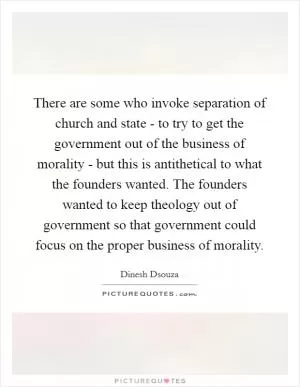 There are some who invoke separation of church and state - to try to get the government out of the business of morality - but this is antithetical to what the founders wanted. The founders wanted to keep theology out of government so that government could focus on the proper business of morality Picture Quote #1