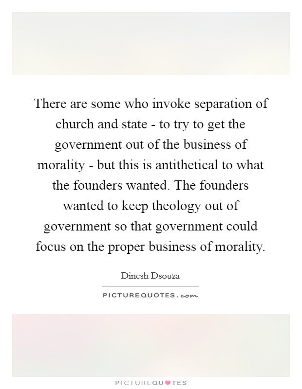 There are some who invoke separation of church and state - to try to get the government out of the business of morality - but this is antithetical to what the founders wanted. The founders wanted to keep theology out of government so that government could focus on the proper business of morality Picture Quote #1
