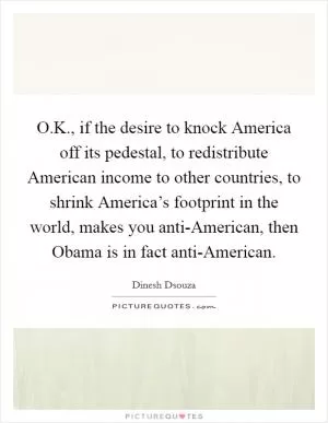 O.K., if the desire to knock America off its pedestal, to redistribute American income to other countries, to shrink America’s footprint in the world, makes you anti-American, then Obama is in fact anti-American Picture Quote #1