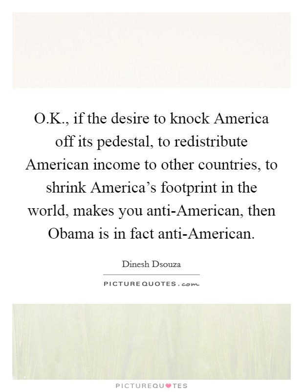 O.K., if the desire to knock America off its pedestal, to redistribute American income to other countries, to shrink America's footprint in the world, makes you anti-American, then Obama is in fact anti-American Picture Quote #1