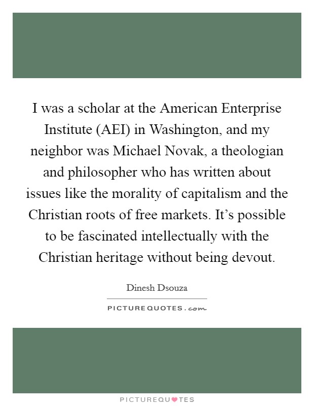 I was a scholar at the American Enterprise Institute (AEI) in Washington, and my neighbor was Michael Novak, a theologian and philosopher who has written about issues like the morality of capitalism and the Christian roots of free markets. It's possible to be fascinated intellectually with the Christian heritage without being devout Picture Quote #1