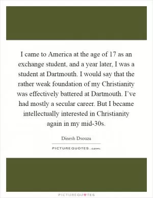 I came to America at the age of 17 as an exchange student, and a year later, I was a student at Dartmouth. I would say that the rather weak foundation of my Christianity was effectively battered at Dartmouth. I’ve had mostly a secular career. But I became intellectually interested in Christianity again in my mid-30s Picture Quote #1