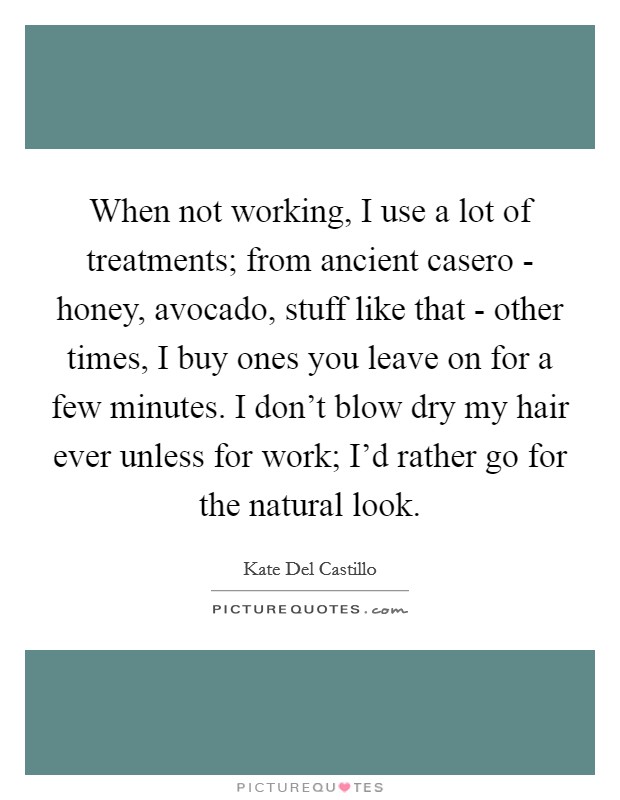 When not working, I use a lot of treatments; from ancient casero - honey, avocado, stuff like that - other times, I buy ones you leave on for a few minutes. I don't blow dry my hair ever unless for work; I'd rather go for the natural look Picture Quote #1