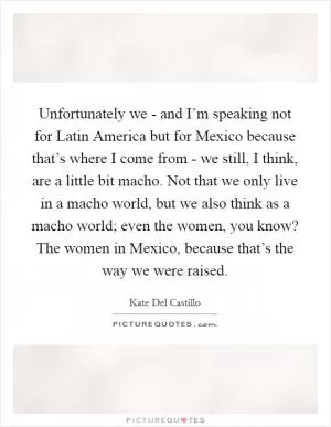 Unfortunately we - and I’m speaking not for Latin America but for Mexico because that’s where I come from - we still, I think, are a little bit macho. Not that we only live in a macho world, but we also think as a macho world; even the women, you know? The women in Mexico, because that’s the way we were raised Picture Quote #1