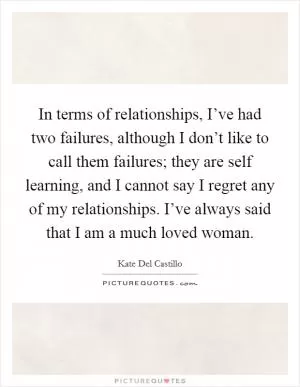 In terms of relationships, I’ve had two failures, although I don’t like to call them failures; they are self learning, and I cannot say I regret any of my relationships. I’ve always said that I am a much loved woman Picture Quote #1