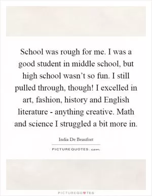 School was rough for me. I was a good student in middle school, but high school wasn’t so fun. I still pulled through, though! I excelled in art, fashion, history and English literature - anything creative. Math and science I struggled a bit more in Picture Quote #1