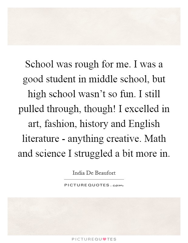 School was rough for me. I was a good student in middle school, but high school wasn't so fun. I still pulled through, though! I excelled in art, fashion, history and English literature - anything creative. Math and science I struggled a bit more in Picture Quote #1
