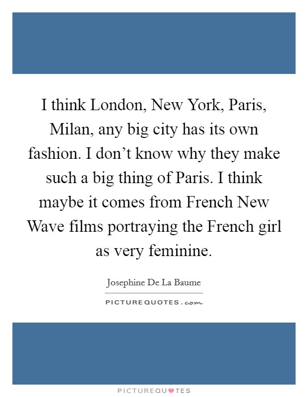 I think London, New York, Paris, Milan, any big city has its own fashion. I don't know why they make such a big thing of Paris. I think maybe it comes from French New Wave films portraying the French girl as very feminine Picture Quote #1