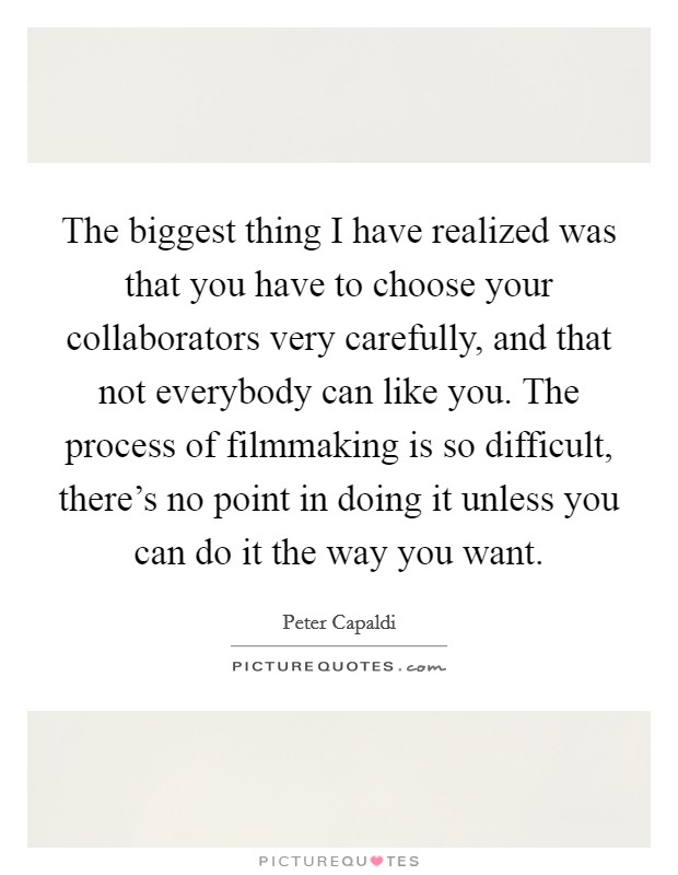 The biggest thing I have realized was that you have to choose your collaborators very carefully, and that not everybody can like you. The process of filmmaking is so difficult, there's no point in doing it unless you can do it the way you want Picture Quote #1