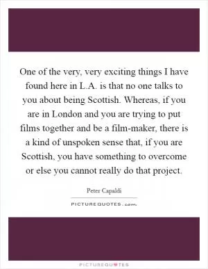 One of the very, very exciting things I have found here in L.A. is that no one talks to you about being Scottish. Whereas, if you are in London and you are trying to put films together and be a film-maker, there is a kind of unspoken sense that, if you are Scottish, you have something to overcome or else you cannot really do that project Picture Quote #1