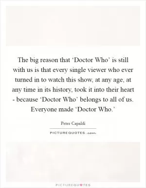 The big reason that ‘Doctor Who’ is still with us is that every single viewer who ever turned in to watch this show, at any age, at any time in its history, took it into their heart - because ‘Doctor Who’ belongs to all of us. Everyone made ‘Doctor Who.’ Picture Quote #1