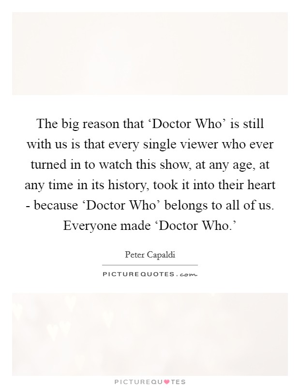The big reason that ‘Doctor Who' is still with us is that every single viewer who ever turned in to watch this show, at any age, at any time in its history, took it into their heart - because ‘Doctor Who' belongs to all of us. Everyone made ‘Doctor Who.' Picture Quote #1