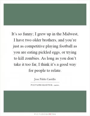It’s so funny; I grew up in the Midwest, I have two older brothers, and you’re just as competitive playing football as you are eating pickled eggs, or trying to kill zombies. As long as you don’t take it too far, I think it’s a good way for people to relate Picture Quote #1