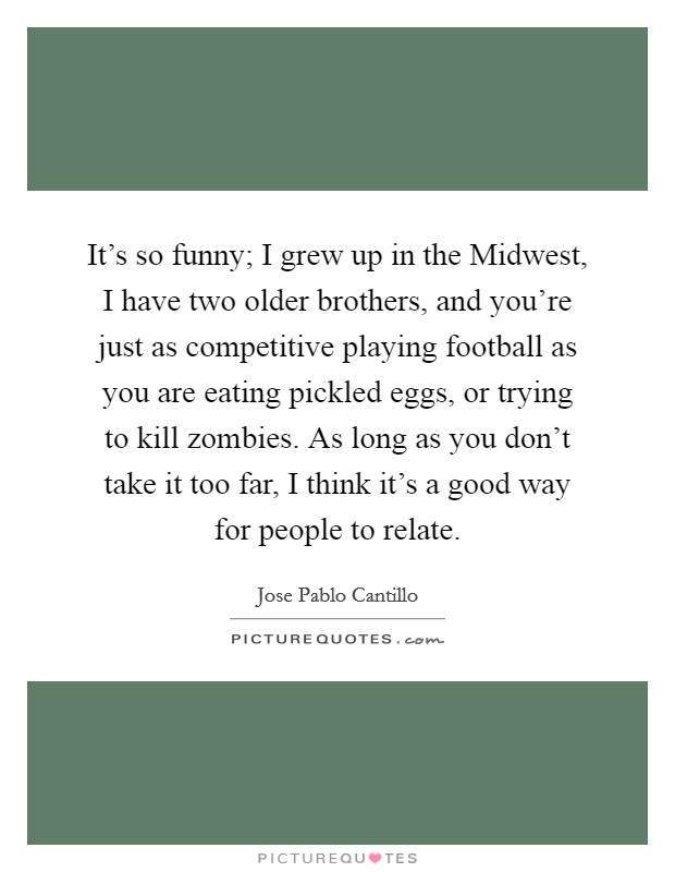 It's so funny; I grew up in the Midwest, I have two older brothers, and you're just as competitive playing football as you are eating pickled eggs, or trying to kill zombies. As long as you don't take it too far, I think it's a good way for people to relate Picture Quote #1