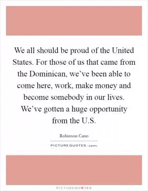 We all should be proud of the United States. For those of us that came from the Dominican, we’ve been able to come here, work, make money and become somebody in our lives. We’ve gotten a huge opportunity from the U.S Picture Quote #1