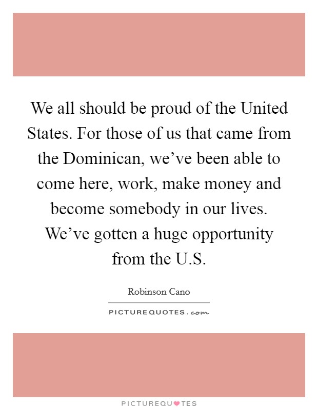 We all should be proud of the United States. For those of us that came from the Dominican, we've been able to come here, work, make money and become somebody in our lives. We've gotten a huge opportunity from the U.S Picture Quote #1