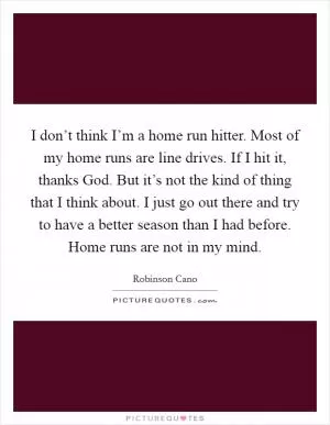 I don’t think I’m a home run hitter. Most of my home runs are line drives. If I hit it, thanks God. But it’s not the kind of thing that I think about. I just go out there and try to have a better season than I had before. Home runs are not in my mind Picture Quote #1