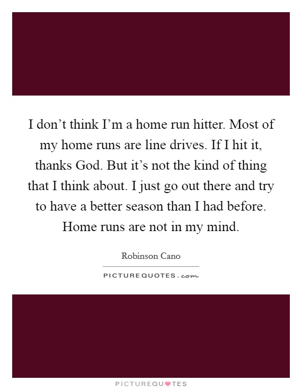 I don't think I'm a home run hitter. Most of my home runs are line drives. If I hit it, thanks God. But it's not the kind of thing that I think about. I just go out there and try to have a better season than I had before. Home runs are not in my mind Picture Quote #1